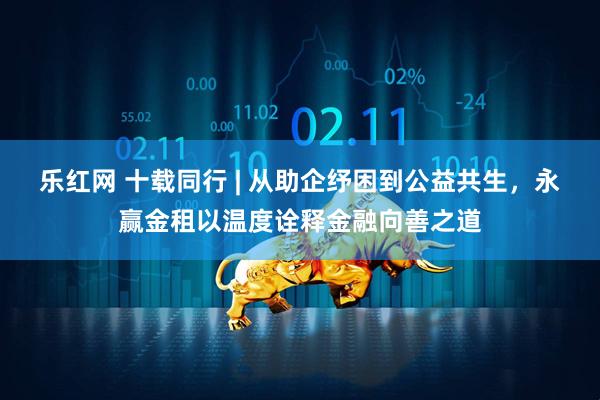 乐红网 十载同行 | 从助企纾困到公益共生，永赢金租以温度诠释金融向善之道