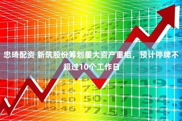 忠琦配资 新筑股份筹划重大资产重组，预计停牌不超过10个工作日