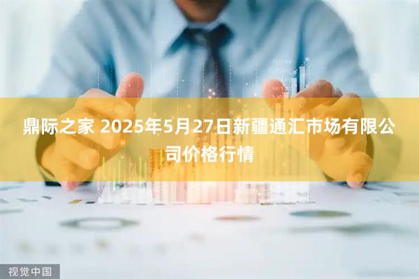 鼎际之家 2025年5月27日新疆通汇市场有限公司价格行情