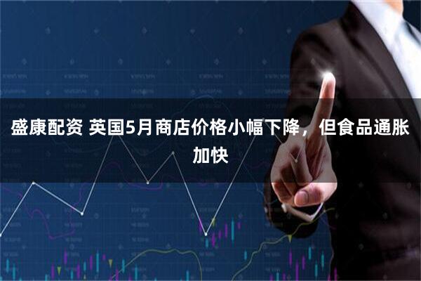盛康配资 英国5月商店价格小幅下降，但食品通胀加快