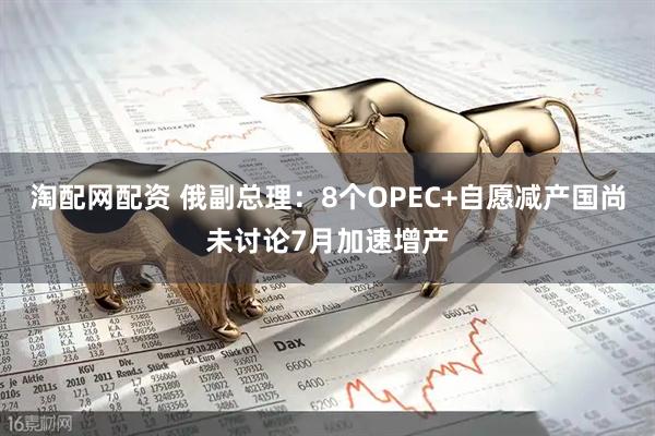 淘配网配资 俄副总理：8个OPEC+自愿减产国尚未讨论7月加速增产