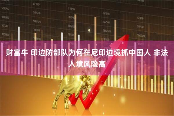 财富牛 印边防部队为何在尼印边境抓中国人 非法入境风险高