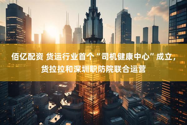 佰亿配资 货运行业首个“司机健康中心”成立，货拉拉和深圳职防院联合运营