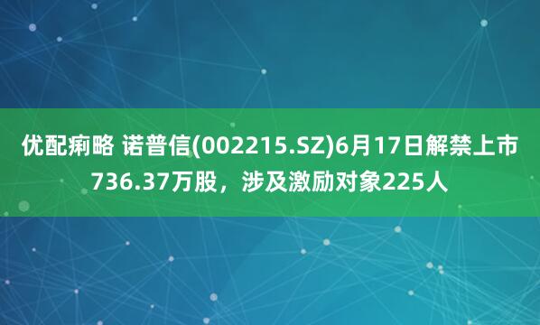 优配痢略 诺普信(002215.SZ)6月17日解禁上市736.37万股，涉及激励对象225人