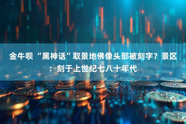 金牛呗 “黑神话”取景地佛像头部被刻字？景区：刻于上世纪七八十年代
