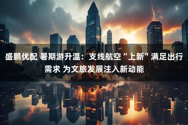 盛鹏优配 暑期游升温：支线航空“上新”满足出行需求 为文旅发展注入新动能