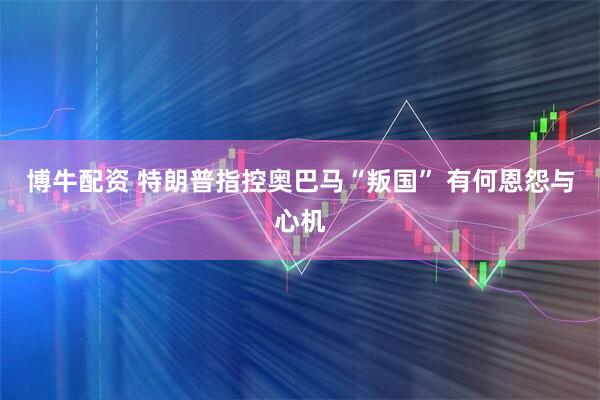 博牛配资 特朗普指控奥巴马“叛国” 有何恩怨与心机