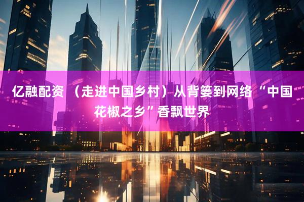 亿融配资 （走进中国乡村）从背篓到网络 “中国花椒之乡”香飘世界