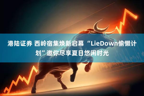 港陆证券 西岭宿集焕新启幕 “LieDown偷懒计划”邀你尽享夏日悠闲时光