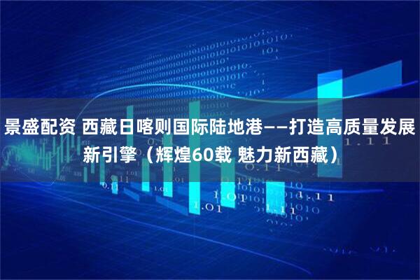 景盛配资 西藏日喀则国际陆地港——打造高质量发展新引擎（辉煌60载 魅力新西藏）