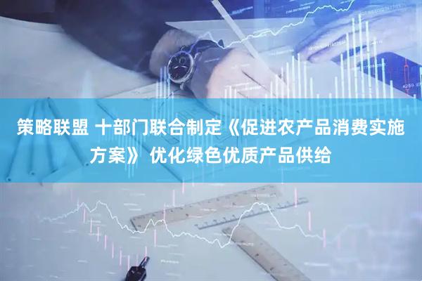 策略联盟 十部门联合制定《促进农产品消费实施方案》 优化绿色优质产品供给