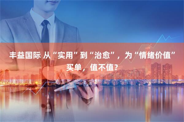 丰益国际 从“实用”到“治愈”，为“情绪价值”买单，值不值？