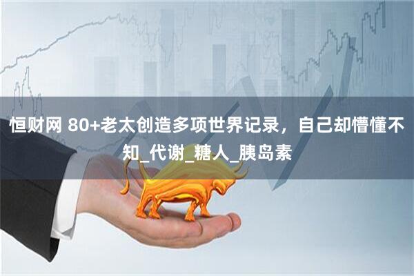 恒财网 80+老太创造多项世界记录，自己却懵懂不知_代谢_糖人_胰岛素