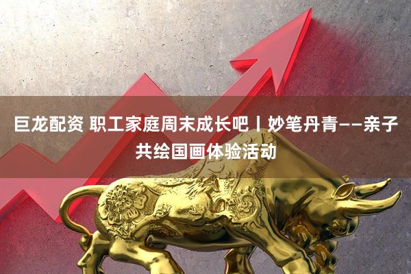 巨龙配资 职工家庭周末成长吧丨妙笔丹青——亲子共绘国画体验活动