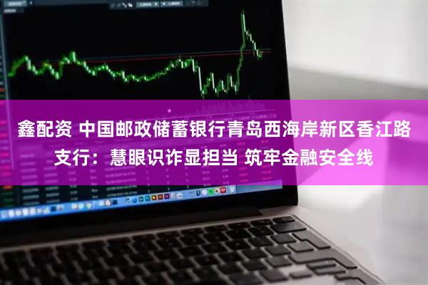 鑫配资 中国邮政储蓄银行青岛西海岸新区香江路支行：慧眼识诈显担当 筑牢金融安全线