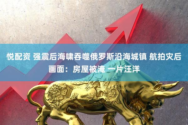 悦配资 强震后海啸吞噬俄罗斯沿海城镇 航拍灾后画面：房屋被淹 一片汪洋