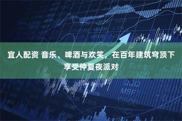 宜人配资 音乐、啤酒与欢笑，在百年建筑穹顶下享受仲夏夜派对