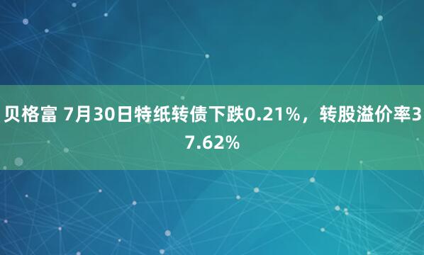 贝格富 7月30日特纸转债下跌0.21%，转股溢价率37.62%