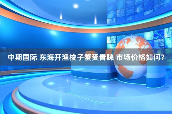中期国际 东海开渔梭子蟹受青睐 市场价格如何？