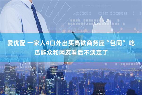 爱优配 一家人4口外出买高铁商务座“包间” 吃瓜群众和网友看后不淡定了