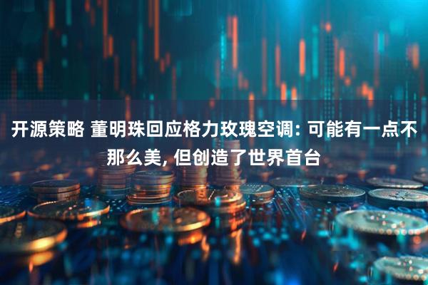 开源策略 董明珠回应格力玫瑰空调: 可能有一点不那么美, 但创造了世界首台