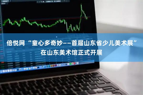 倍悦网 “童心多奇妙——首届山东省少儿美术展”在山东美术馆正式开展