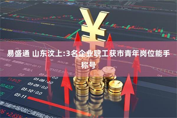 易盛通 山东汶上:3名企业职工获市青年岗位能手称号