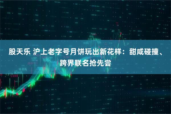 股天乐 沪上老字号月饼玩出新花样：甜咸碰撞、跨界联名抢先尝