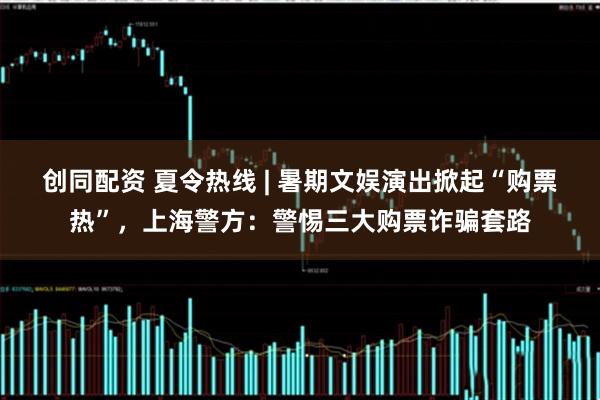 创同配资 夏令热线 | 暑期文娱演出掀起“购票热”，上海警方：警惕三大购票诈骗套路