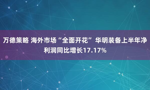 万德策略 海外市场“全面开花” 华明装备上半年净利润同比增长17.17%