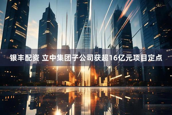 银丰配资 立中集团子公司获超16亿元项目定点