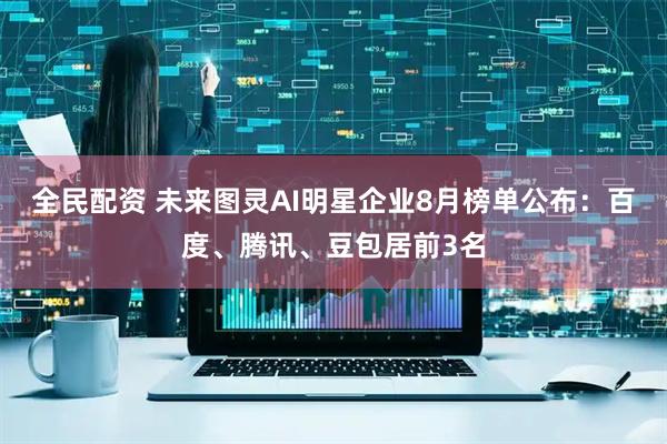 全民配资 未来图灵AI明星企业8月榜单公布：百度、腾讯、豆包居前3名