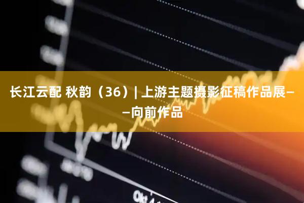 长江云配 秋韵（36）| 上游主题摄影征稿作品展——向前作品