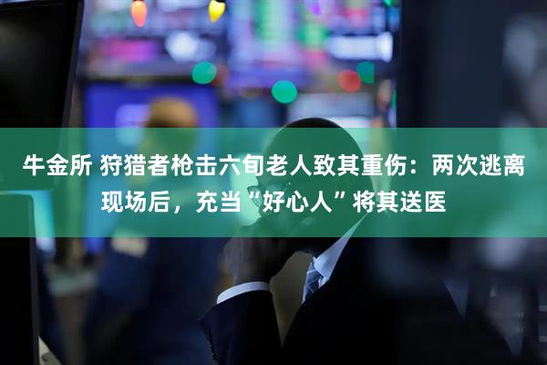牛金所 狩猎者枪击六旬老人致其重伤：两次逃离现场后，充当“好心人”将其送医