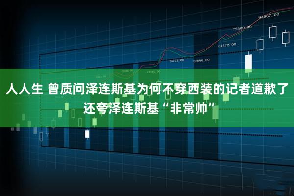 人人生 曾质问泽连斯基为何不穿西装的记者道歉了 还夸泽连斯基“非常帅”