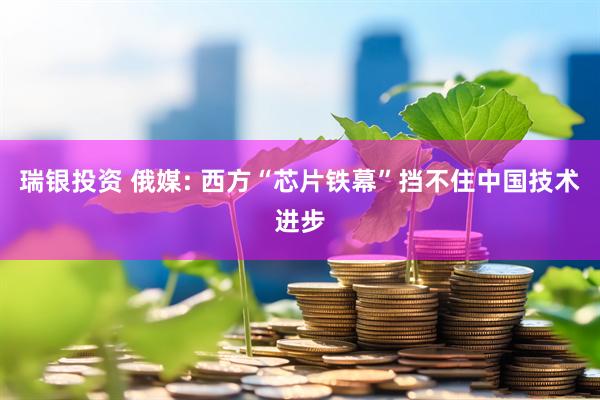瑞银投资 俄媒: 西方“芯片铁幕”挡不住中国技术进步