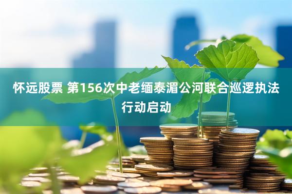 怀远股票 第156次中老缅泰湄公河联合巡逻执法行动启动