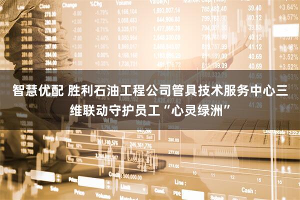 智慧优配 胜利石油工程公司管具技术服务中心三维联动守护员工“心灵绿洲”