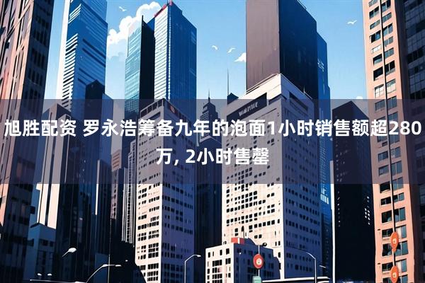 旭胜配资 罗永浩筹备九年的泡面1小时销售额超280万, 2小时售罄