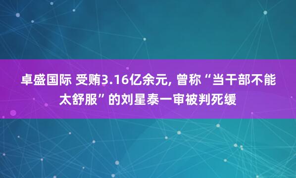 卓盛国际 受贿3.16亿余元, 曾称“当干部不能太舒服”的刘星泰一审被判死缓
