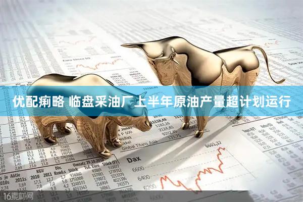 优配痢略 临盘采油厂上半年原油产量超计划运行