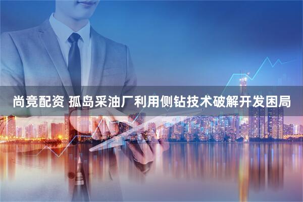 尚竞配资 孤岛采油厂利用侧钻技术破解开发困局