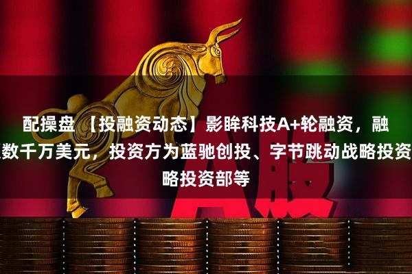 配操盘 【投融资动态】影眸科技A+轮融资，融资额数千万美元，投资方为蓝驰创投、字节跳动战略投资部等
