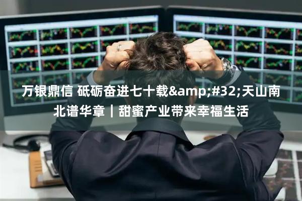 万银鼎信 砥砺奋进七十载&#32;天山南北谱华章｜甜蜜产业带来幸福生活