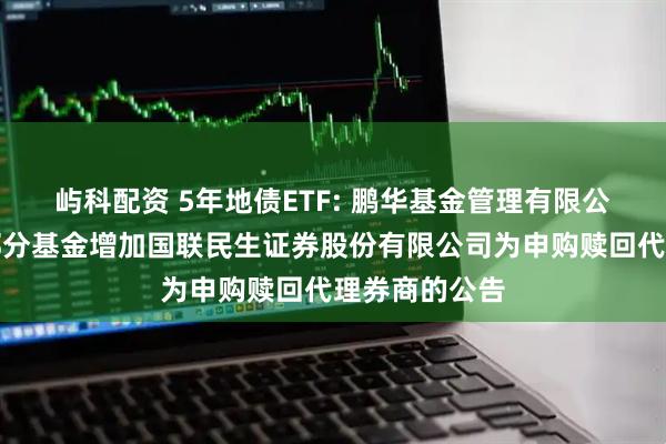 屿科配资 5年地债ETF: 鹏华基金管理有限公司关于旗下部分基金增加国联民生证券股份有限公司为申购赎回代理券商的公告
