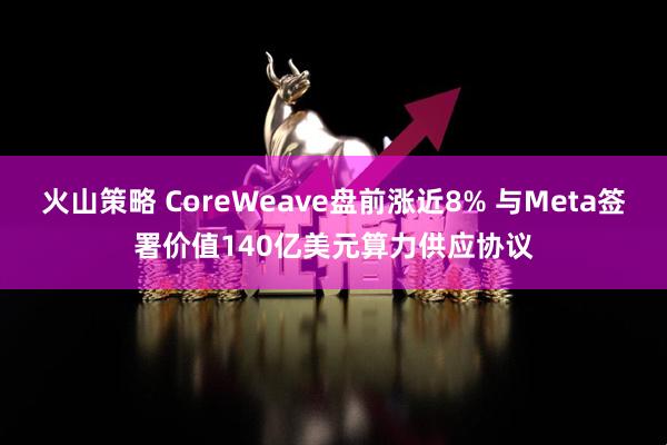 火山策略 CoreWeave盘前涨近8% 与Meta签署价值140亿美元算力供应协议