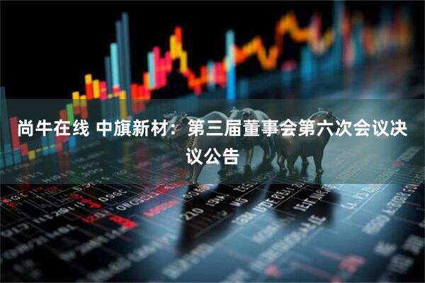 尚牛在线 中旗新材：第三届董事会第六次会议决议公告