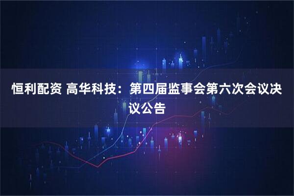 恒利配资 高华科技：第四届监事会第六次会议决议公告