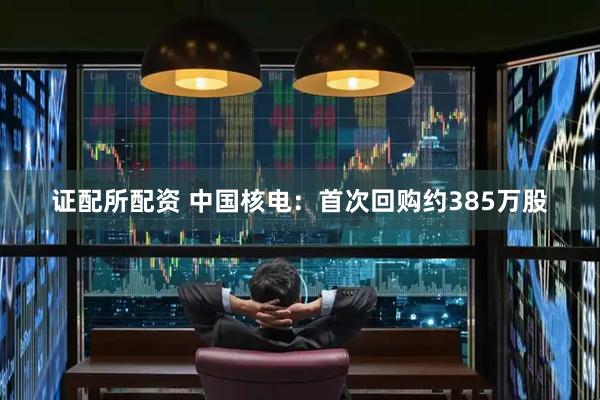 证配所配资 中国核电：首次回购约385万股