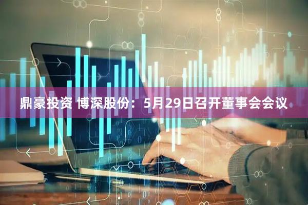 鼎豪投资 博深股份：5月29日召开董事会会议